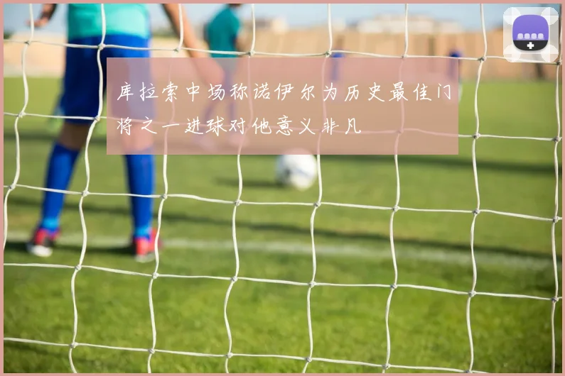 库拉索中场称诺伊尔为历史最佳门将之一进球对他意义非凡