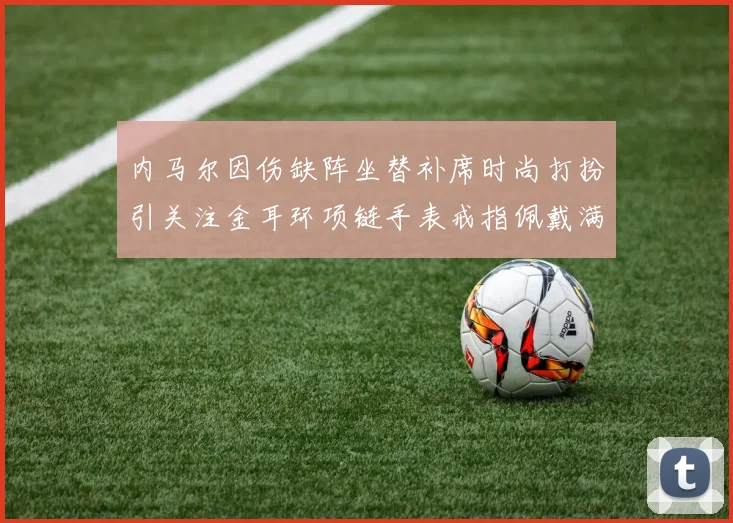 内马尔因伤缺阵坐替补席时尚打扮引关注金耳环项链手表戒指佩戴满身