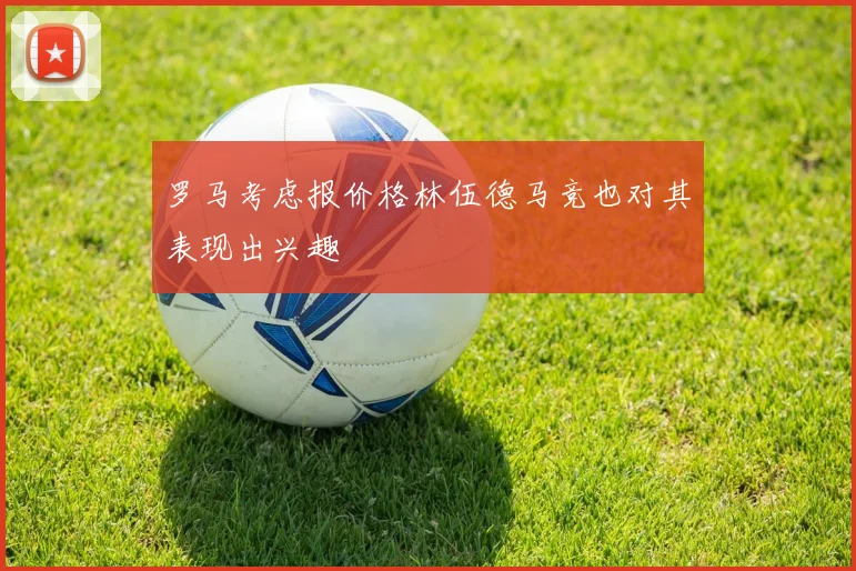 罗马考虑报价格林伍德马竞也对其表现出兴趣