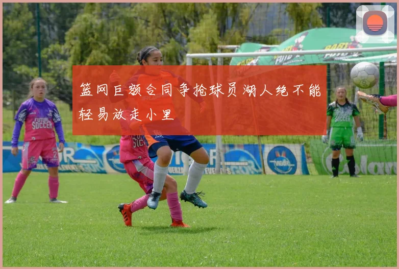 篮网巨额合同争抢球员湖人绝不能轻易放走小里