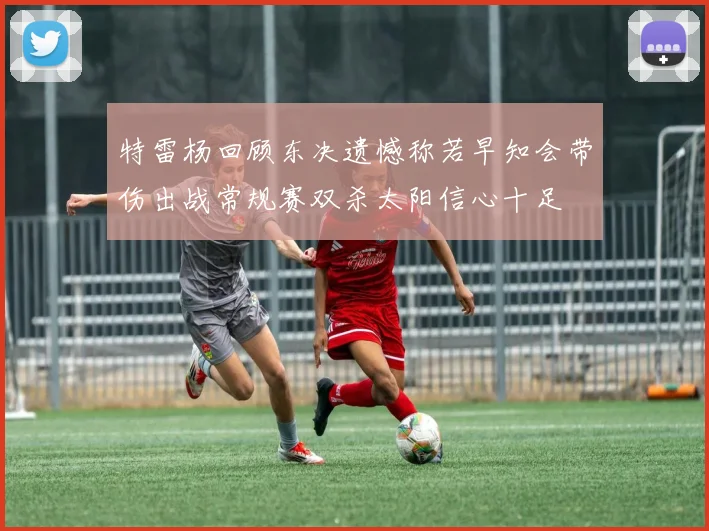 特雷杨回顾东决遗憾称若早知会带伤出战常规赛双杀太阳信心十足